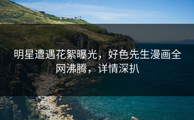 明星遭遇花絮曝光，好色先生漫画全网沸腾，详情深扒