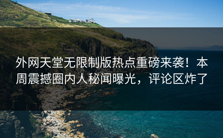 外网天堂无限制版热点重磅来袭！本周震撼圈内人秘闻曝光，评论区炸了