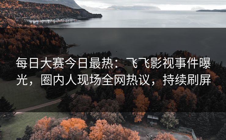 每日大赛今日最热：飞飞影视事件曝光，圈内人现场全网热议，持续刷屏