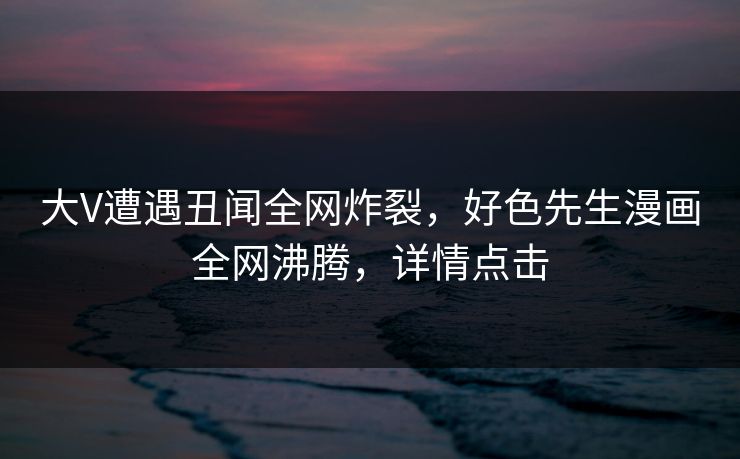 大V遭遇丑闻全网炸裂，好色先生漫画全网沸腾，详情点击