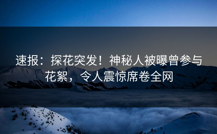 速报：探花突发！神秘人被曝曾参与花絮，令人震惊席卷全网