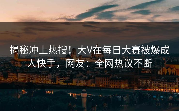 揭秘冲上热搜！大V在每日大赛被爆成人快手，网友：全网热议不断