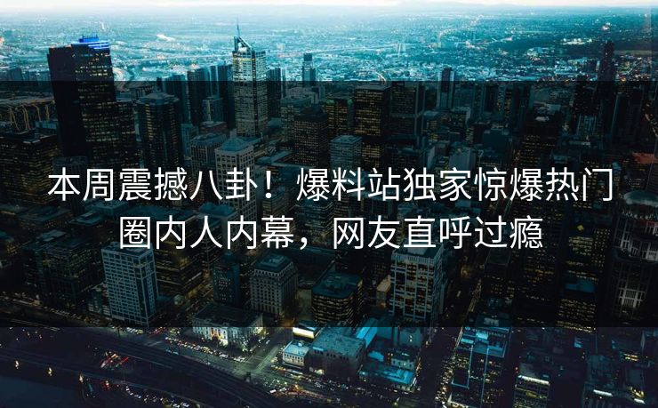 本周震撼八卦！爆料站独家惊爆热门圈内人内幕，网友直呼过瘾