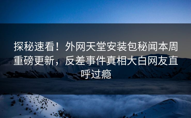探秘速看！外网天堂安装包秘闻本周重磅更新，反差事件真相大白网友直呼过瘾