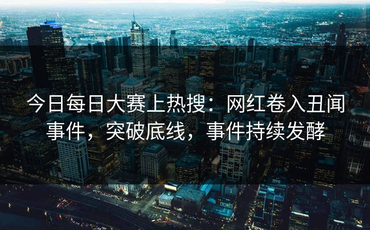 今日每日大赛上热搜：网红卷入丑闻事件，突破底线，事件持续发酵