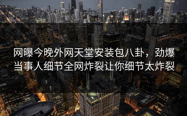 网曝今晚外网天堂安装包八卦，劲爆当事人细节全网炸裂让你细节太炸裂