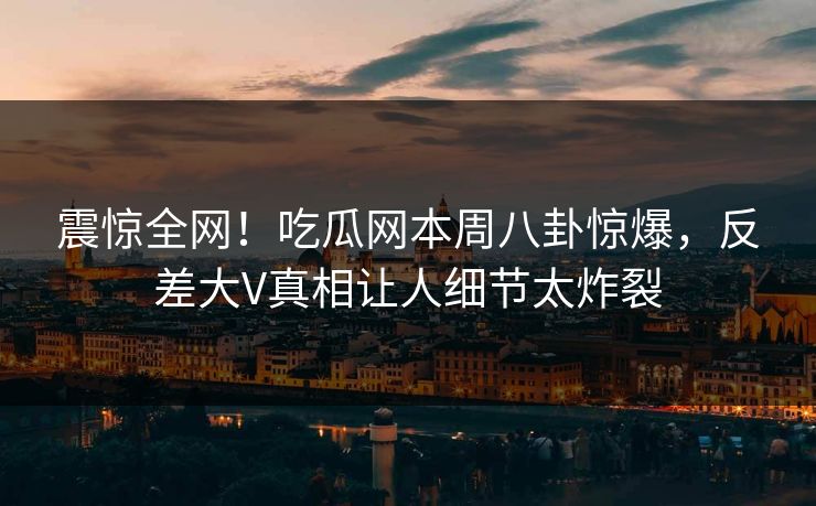 震惊全网！吃瓜网本周八卦惊爆，反差大V真相让人细节太炸裂