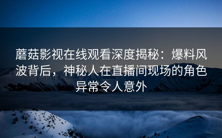 蘑菇影视在线观看深度揭秘：爆料风波背后，神秘人在直播间现场的角色异常令人意外