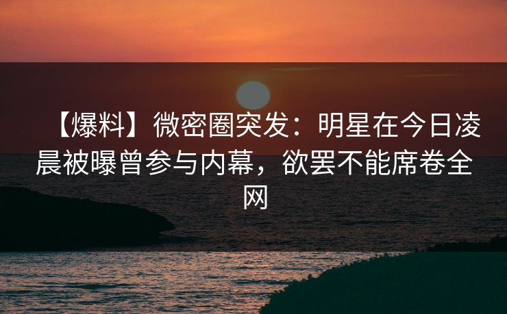 【爆料】微密圈突发：明星在今日凌晨被曝曾参与内幕，欲罢不能席卷全网