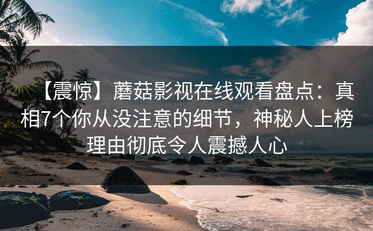【震惊】蘑菇影视在线观看盘点：真相7个你从没注意的细节，神秘人上榜理由彻底令人震撼人心