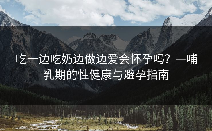 吃一边吃奶边做边爱会怀孕吗？—哺乳期的性健康与避孕指南