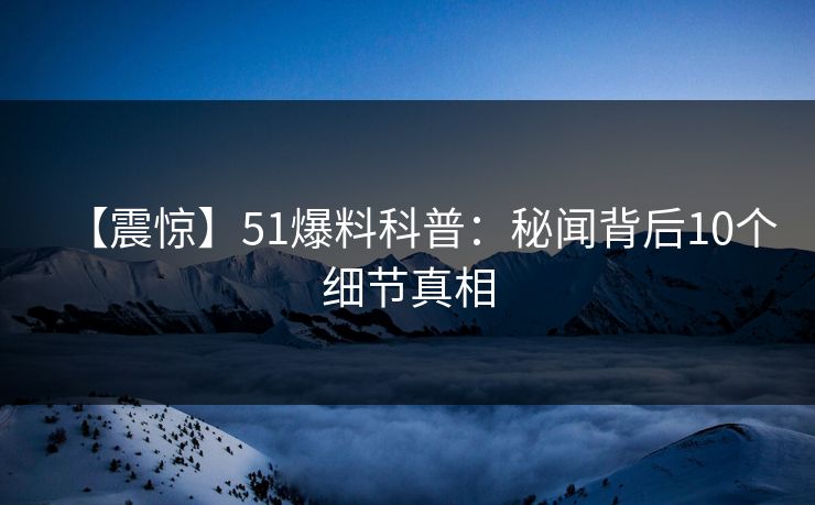 【震惊】51爆料科普：秘闻背后10个细节真相