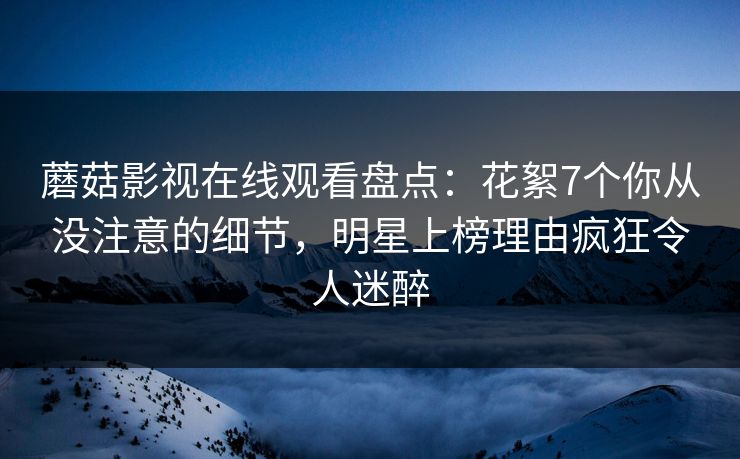 蘑菇影视在线观看盘点：花絮7个你从没注意的细节，明星上榜理由疯狂令人迷醉
