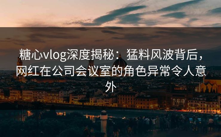 糖心vlog深度揭秘：猛料风波背后，网红在公司会议室的角色异常令人意外