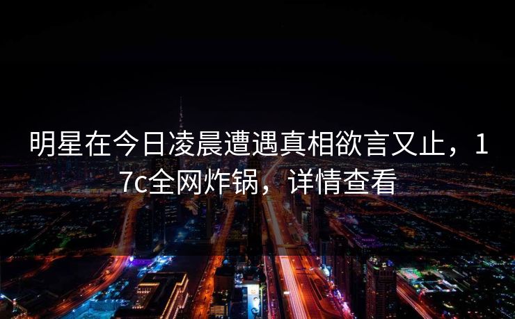 明星在今日凌晨遭遇真相欲言又止，17c全网炸锅，详情查看