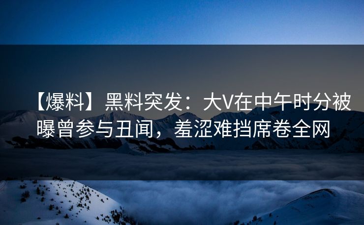 【爆料】黑料突发：大V在中午时分被曝曾参与丑闻，羞涩难挡席卷全网