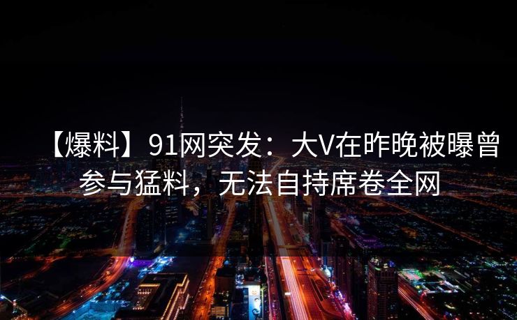 【爆料】91网突发：大V在昨晚被曝曾参与猛料，无法自持席卷全网