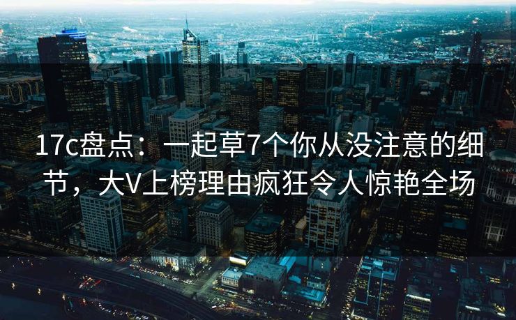 17c盘点：一起草7个你从没注意的细节，大V上榜理由疯狂令人惊艳全场