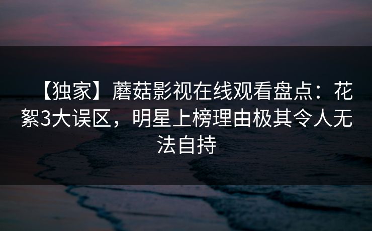 【独家】蘑菇影视在线观看盘点：花絮3大误区，明星上榜理由极其令人无法自持