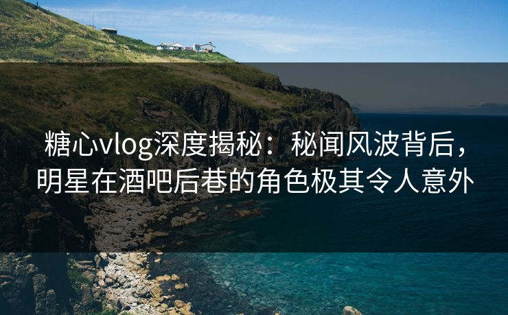 糖心vlog深度揭秘：秘闻风波背后，明星在酒吧后巷的角色极其令人意外
