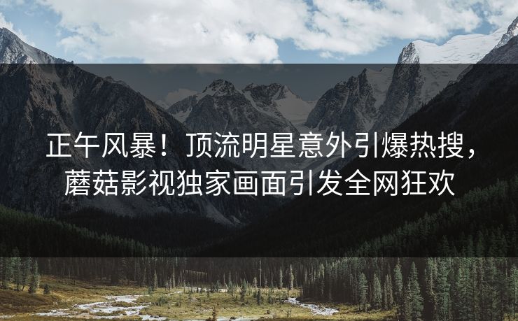 正午风暴！顶流明星意外引爆热搜，蘑菇影视独家画面引发全网狂欢