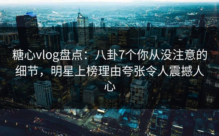 糖心vlog盘点：八卦7个你从没注意的细节，明星上榜理由夸张令人震撼人心