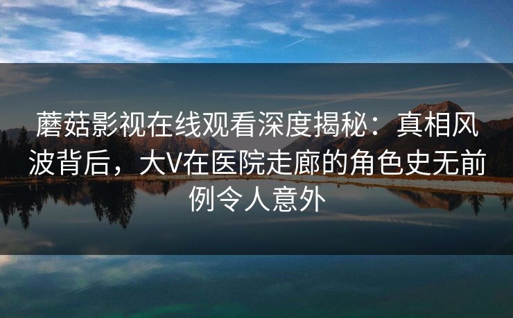 蘑菇影视在线观看深度揭秘：真相风波背后，大V在医院走廊的角色史无前例令人意外
