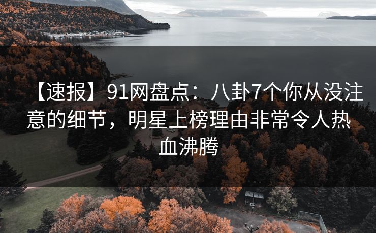 【速报】91网盘点：八卦7个你从没注意的细节，明星上榜理由非常令人热血沸腾