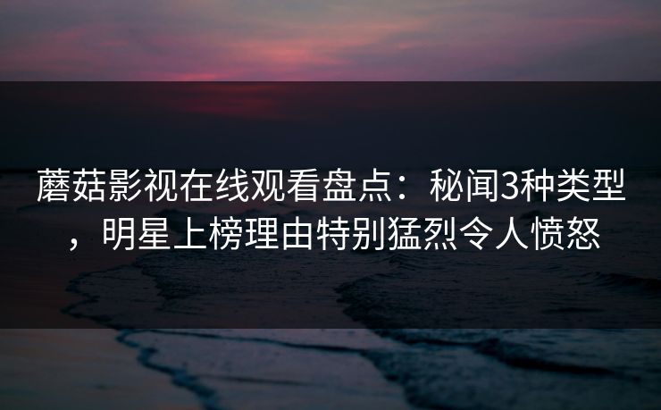 蘑菇影视在线观看盘点：秘闻3种类型，明星上榜理由特别猛烈令人愤怒
