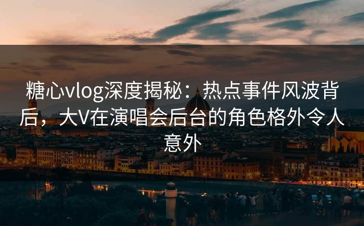 糖心vlog深度揭秘：热点事件风波背后，大V在演唱会后台的角色格外令人意外