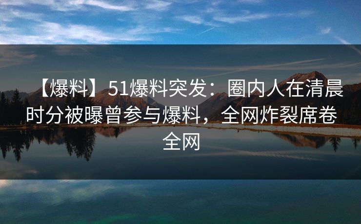 【爆料】51爆料突发：圈内人在清晨时分被曝曾参与爆料，全网炸裂席卷全网