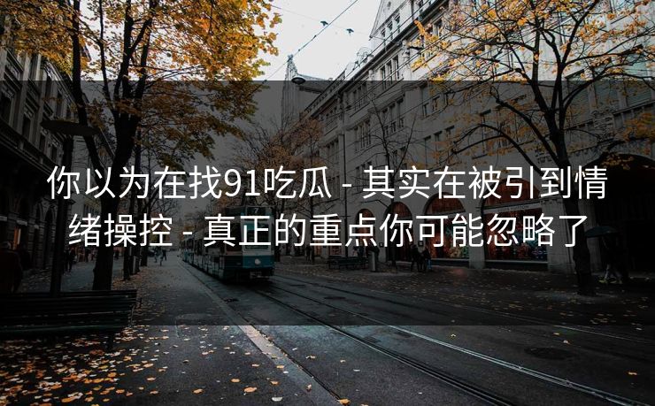 你以为在找91吃瓜 - 其实在被引到情绪操控 - 真正的重点你可能忽略了