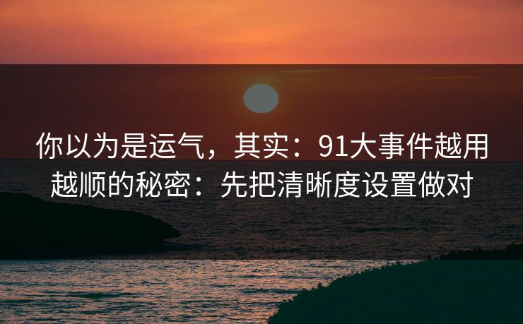 你以为是运气，其实：91大事件越用越顺的秘密：先把清晰度设置做对