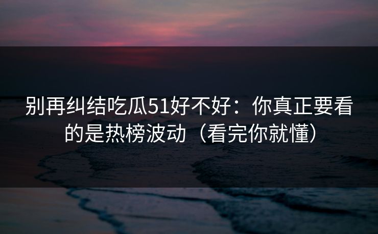 别再纠结吃瓜51好不好：你真正要看的是热榜波动（看完你就懂）