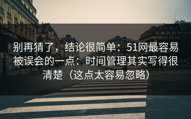 别再猜了，结论很简单：51网最容易被误会的一点：时间管理其实写得很清楚（这点太容易忽略）