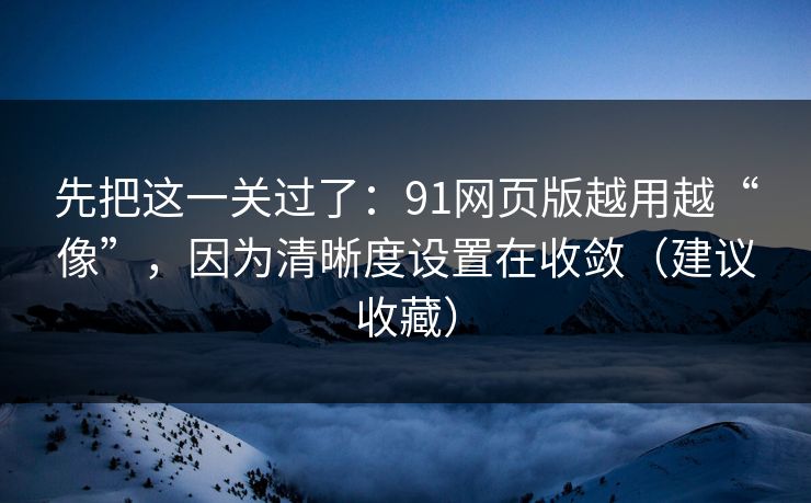 先把这一关过了：91网页版越用越“像”，因为清晰度设置在收敛（建议收藏）