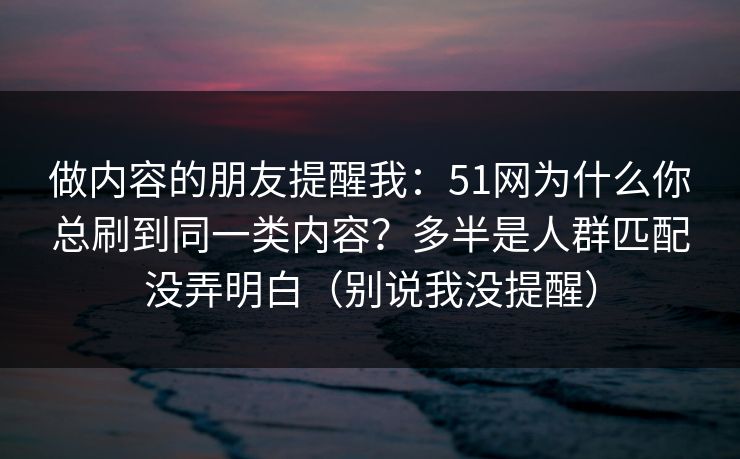 做内容的朋友提醒我：51网为什么你总刷到同一类内容？多半是人群匹配没弄明白（别说我没提醒）