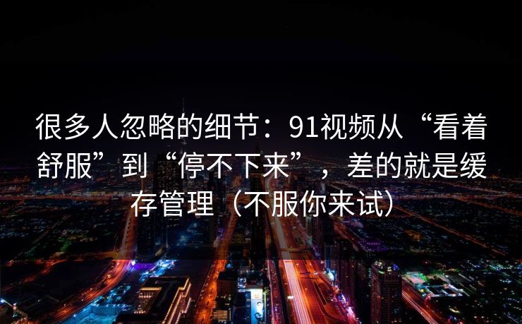 很多人忽略的细节：91视频从“看着舒服”到“停不下来”，差的就是缓存管理（不服你来试）
