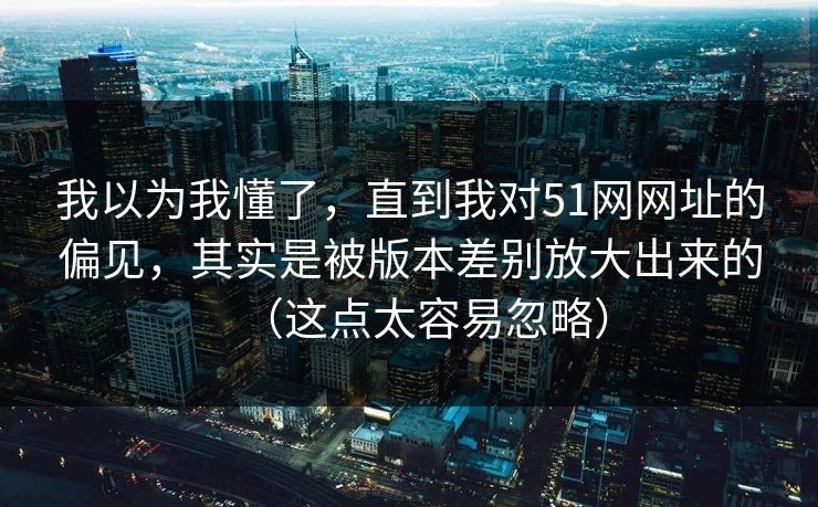 我以为我懂了，直到我对51网网址的偏见，其实是被版本差别放大出来的（这点太容易忽略）
